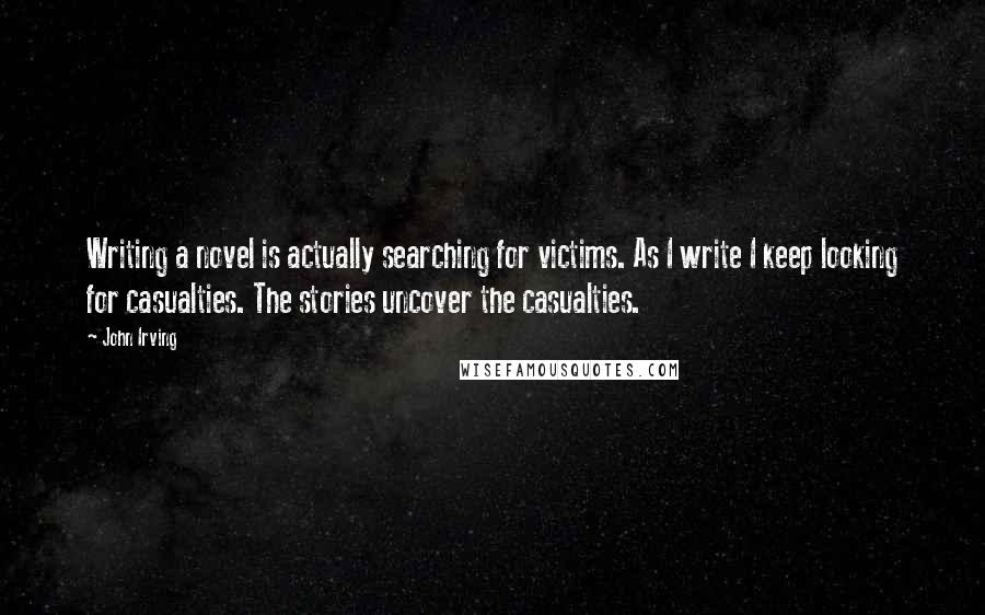 John Irving Quotes: Writing a novel is actually searching for victims. As I write I keep looking for casualties. The stories uncover the casualties.