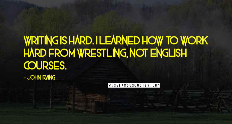 John Irving Quotes: Writing is hard. I learned how to work hard from wrestling, not English courses.