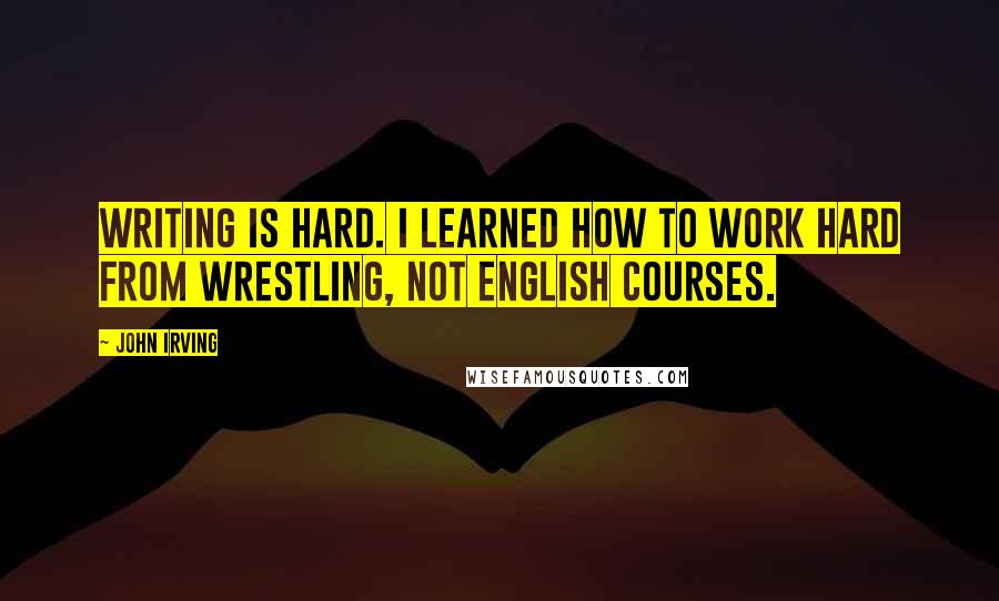 John Irving Quotes: Writing is hard. I learned how to work hard from wrestling, not English courses.