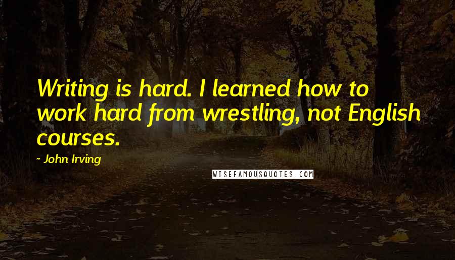 John Irving Quotes: Writing is hard. I learned how to work hard from wrestling, not English courses.