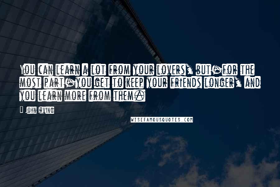 John Irving Quotes: You can learn a lot from your lovers, but-for the most part-you get to keep your friends longer, and you learn more from them.