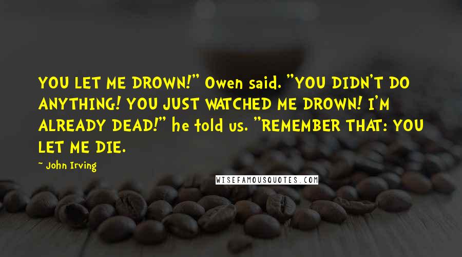 John Irving Quotes: YOU LET ME DROWN!" Owen said. "YOU DIDN'T DO ANYTHING! YOU JUST WATCHED ME DROWN! I'M ALREADY DEAD!" he told us. "REMEMBER THAT: YOU LET ME DIE.