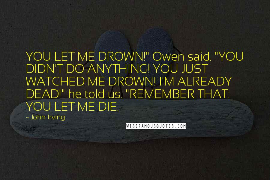 John Irving Quotes: YOU LET ME DROWN!" Owen said. "YOU DIDN'T DO ANYTHING! YOU JUST WATCHED ME DROWN! I'M ALREADY DEAD!" he told us. "REMEMBER THAT: YOU LET ME DIE.