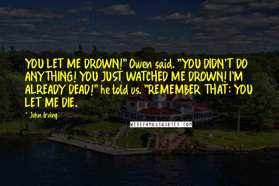 John Irving Quotes: YOU LET ME DROWN!" Owen said. "YOU DIDN'T DO ANYTHING! YOU JUST WATCHED ME DROWN! I'M ALREADY DEAD!" he told us. "REMEMBER THAT: YOU LET ME DIE.