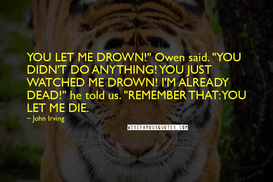 John Irving Quotes: YOU LET ME DROWN!" Owen said. "YOU DIDN'T DO ANYTHING! YOU JUST WATCHED ME DROWN! I'M ALREADY DEAD!" he told us. "REMEMBER THAT: YOU LET ME DIE.