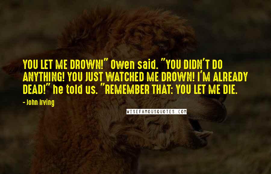 John Irving Quotes: YOU LET ME DROWN!" Owen said. "YOU DIDN'T DO ANYTHING! YOU JUST WATCHED ME DROWN! I'M ALREADY DEAD!" he told us. "REMEMBER THAT: YOU LET ME DIE.