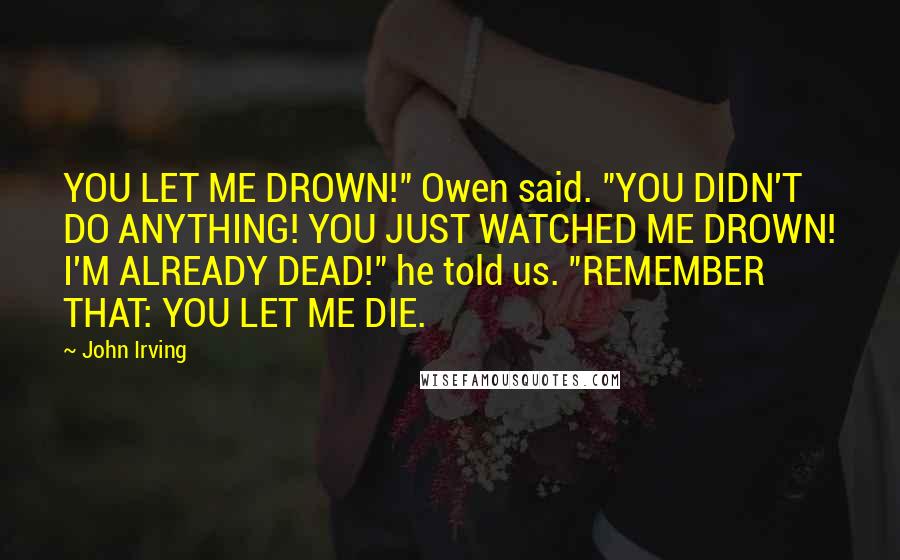 John Irving Quotes: YOU LET ME DROWN!" Owen said. "YOU DIDN'T DO ANYTHING! YOU JUST WATCHED ME DROWN! I'M ALREADY DEAD!" he told us. "REMEMBER THAT: YOU LET ME DIE.