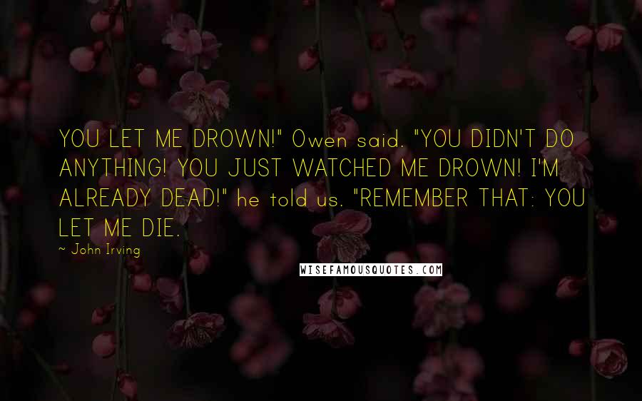 John Irving Quotes: YOU LET ME DROWN!" Owen said. "YOU DIDN'T DO ANYTHING! YOU JUST WATCHED ME DROWN! I'M ALREADY DEAD!" he told us. "REMEMBER THAT: YOU LET ME DIE.