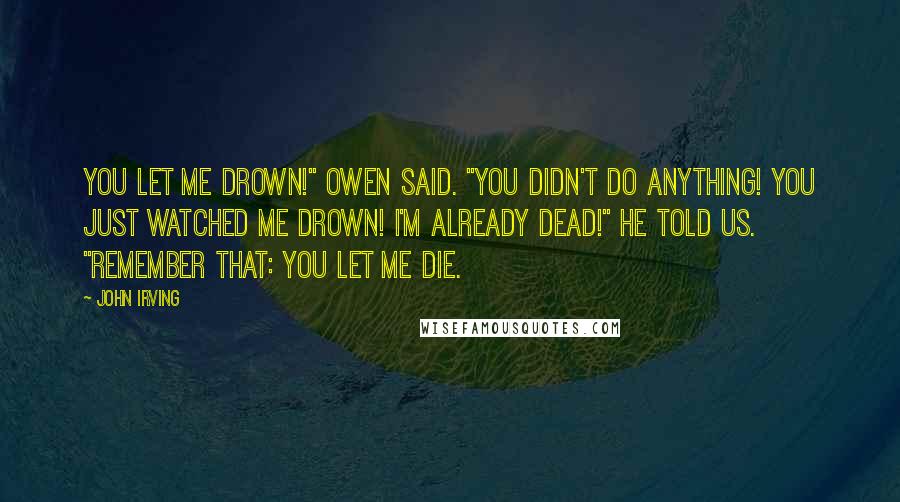 John Irving Quotes: YOU LET ME DROWN!" Owen said. "YOU DIDN'T DO ANYTHING! YOU JUST WATCHED ME DROWN! I'M ALREADY DEAD!" he told us. "REMEMBER THAT: YOU LET ME DIE.