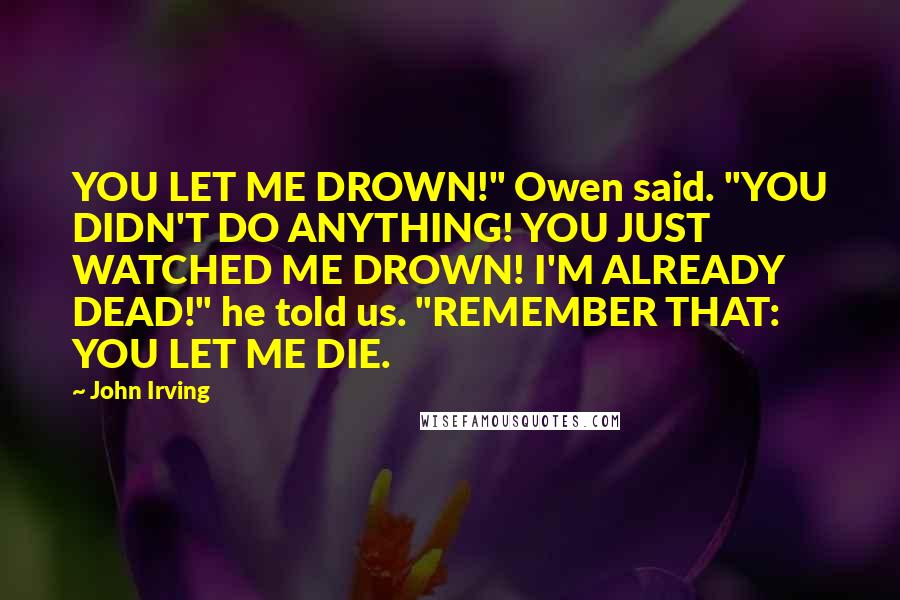 John Irving Quotes: YOU LET ME DROWN!" Owen said. "YOU DIDN'T DO ANYTHING! YOU JUST WATCHED ME DROWN! I'M ALREADY DEAD!" he told us. "REMEMBER THAT: YOU LET ME DIE.