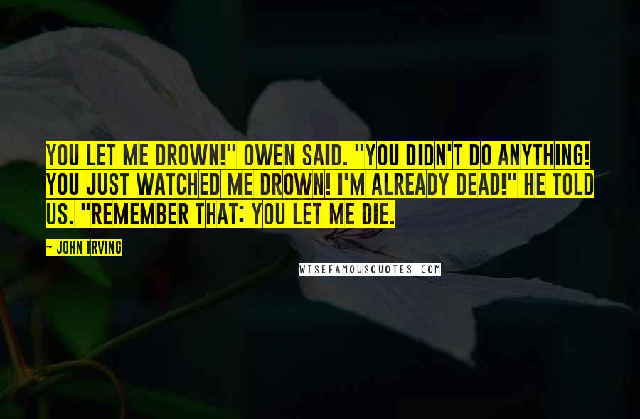 John Irving Quotes: YOU LET ME DROWN!" Owen said. "YOU DIDN'T DO ANYTHING! YOU JUST WATCHED ME DROWN! I'M ALREADY DEAD!" he told us. "REMEMBER THAT: YOU LET ME DIE.