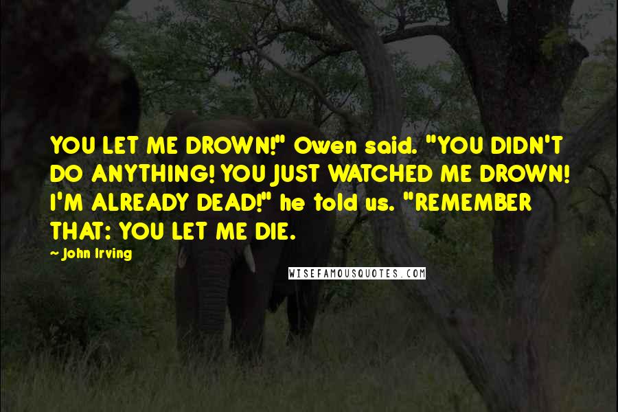 John Irving Quotes: YOU LET ME DROWN!" Owen said. "YOU DIDN'T DO ANYTHING! YOU JUST WATCHED ME DROWN! I'M ALREADY DEAD!" he told us. "REMEMBER THAT: YOU LET ME DIE.