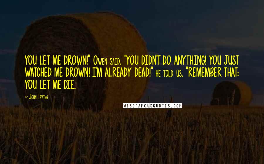 John Irving Quotes: YOU LET ME DROWN!" Owen said. "YOU DIDN'T DO ANYTHING! YOU JUST WATCHED ME DROWN! I'M ALREADY DEAD!" he told us. "REMEMBER THAT: YOU LET ME DIE.