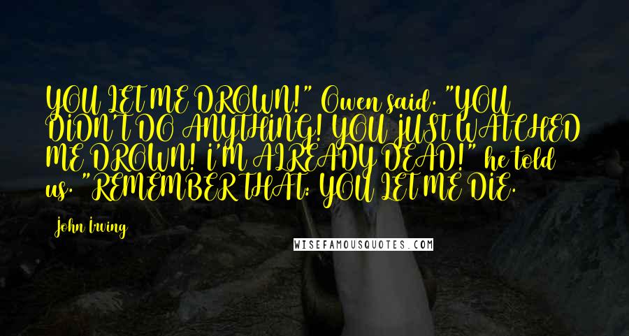 John Irving Quotes: YOU LET ME DROWN!" Owen said. "YOU DIDN'T DO ANYTHING! YOU JUST WATCHED ME DROWN! I'M ALREADY DEAD!" he told us. "REMEMBER THAT: YOU LET ME DIE.