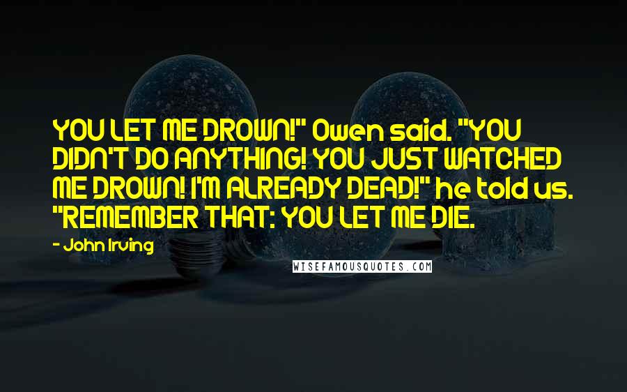 John Irving Quotes: YOU LET ME DROWN!" Owen said. "YOU DIDN'T DO ANYTHING! YOU JUST WATCHED ME DROWN! I'M ALREADY DEAD!" he told us. "REMEMBER THAT: YOU LET ME DIE.