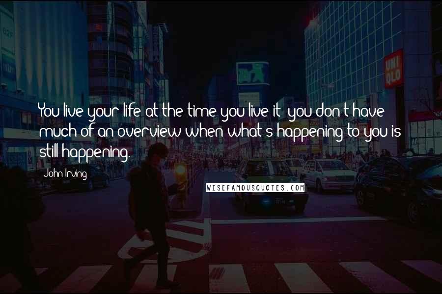John Irving Quotes: You live your life at the time you live it  you don't have much of an overview when what's happening to you is still happening.