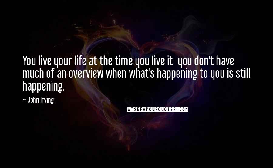 John Irving Quotes: You live your life at the time you live it  you don't have much of an overview when what's happening to you is still happening.