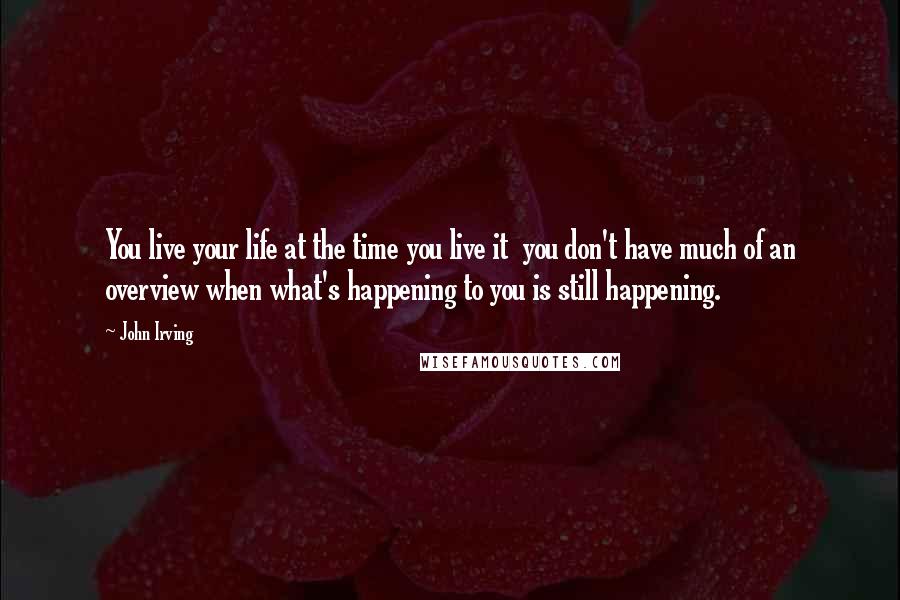 John Irving Quotes: You live your life at the time you live it  you don't have much of an overview when what's happening to you is still happening.