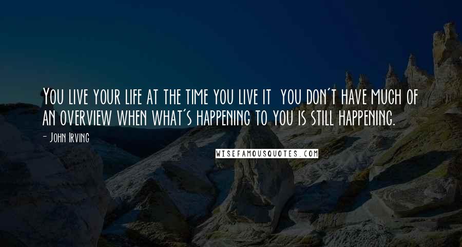 John Irving Quotes: You live your life at the time you live it  you don't have much of an overview when what's happening to you is still happening.