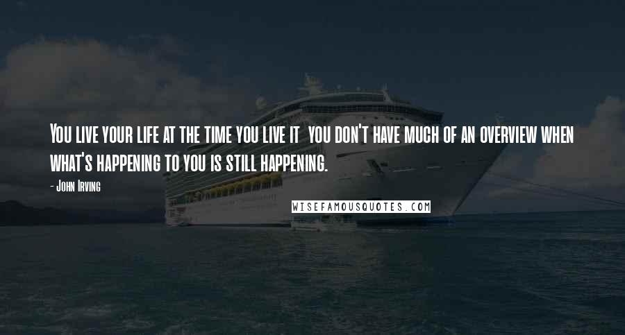 John Irving Quotes: You live your life at the time you live it  you don't have much of an overview when what's happening to you is still happening.