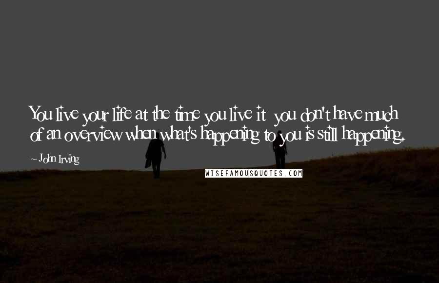 John Irving Quotes: You live your life at the time you live it  you don't have much of an overview when what's happening to you is still happening.