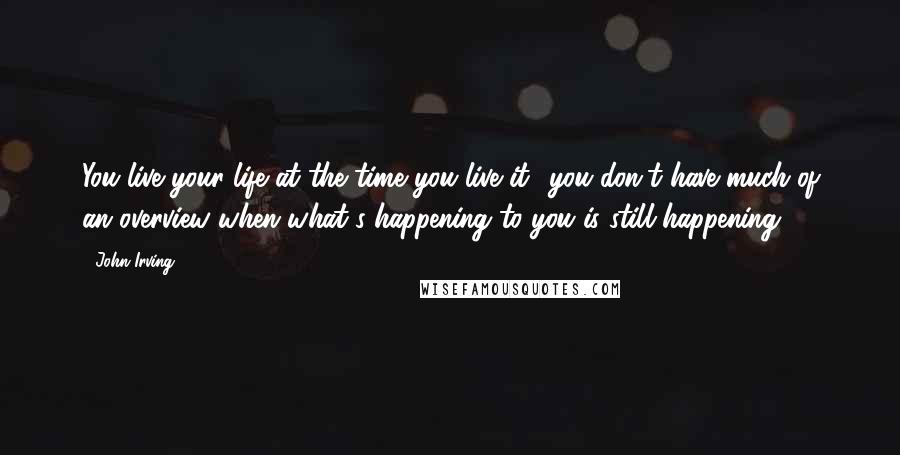 John Irving Quotes: You live your life at the time you live it  you don't have much of an overview when what's happening to you is still happening.