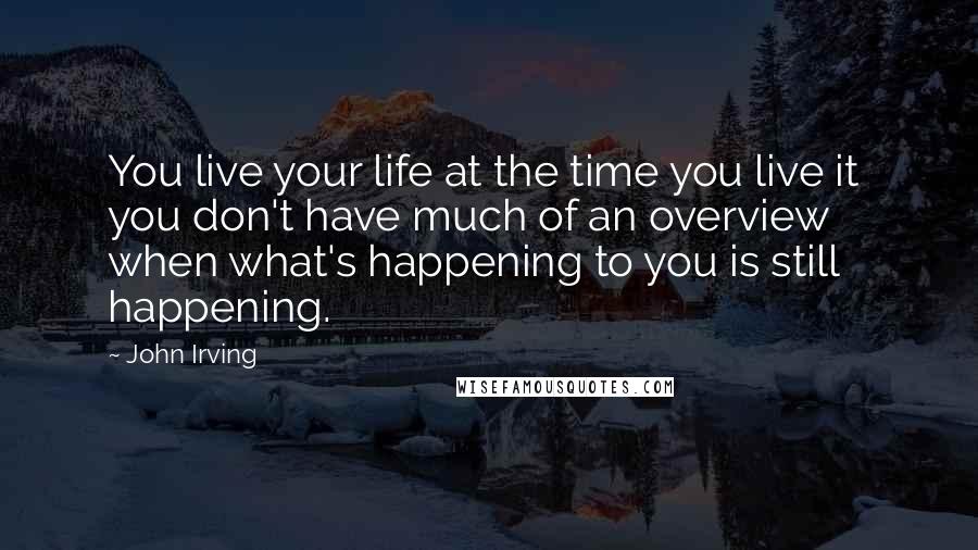 John Irving Quotes: You live your life at the time you live it  you don't have much of an overview when what's happening to you is still happening.