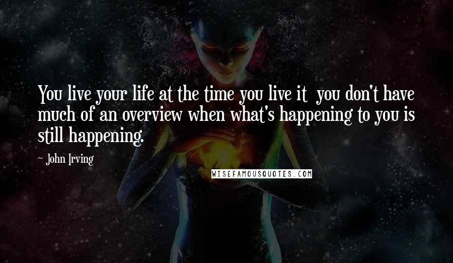 John Irving Quotes: You live your life at the time you live it  you don't have much of an overview when what's happening to you is still happening.