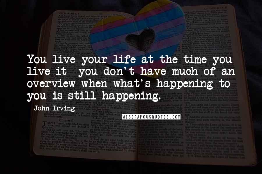 John Irving Quotes: You live your life at the time you live it  you don't have much of an overview when what's happening to you is still happening.