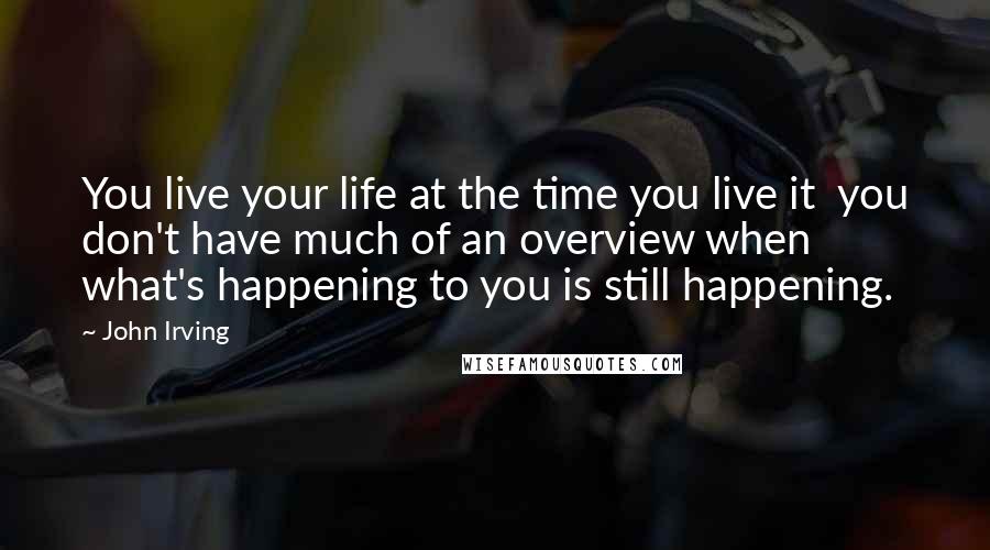 John Irving Quotes: You live your life at the time you live it  you don't have much of an overview when what's happening to you is still happening.