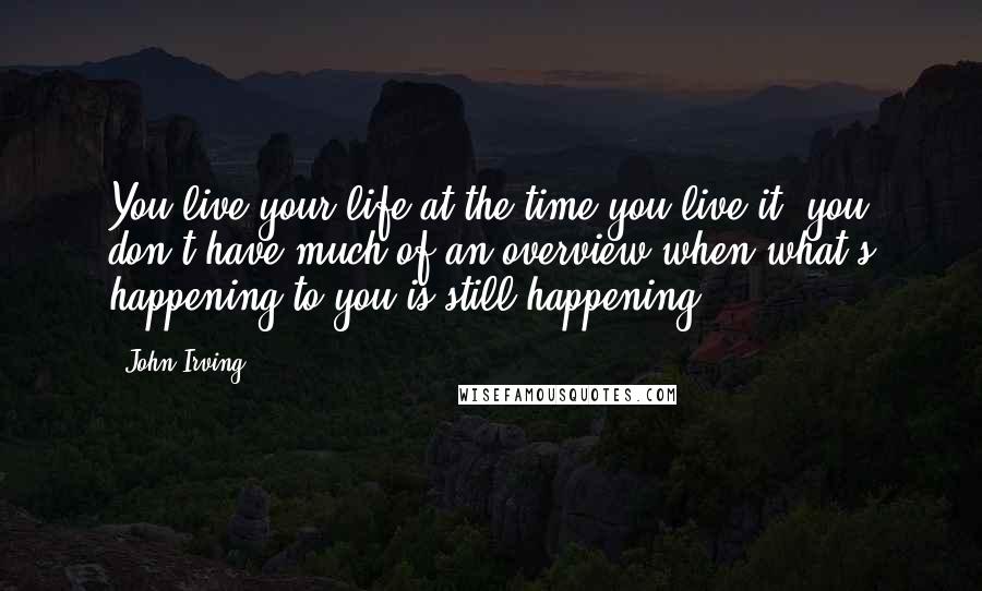 John Irving Quotes: You live your life at the time you live it  you don't have much of an overview when what's happening to you is still happening.