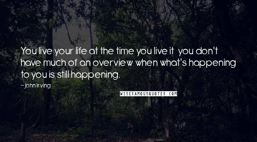 John Irving Quotes: You live your life at the time you live it  you don't have much of an overview when what's happening to you is still happening.