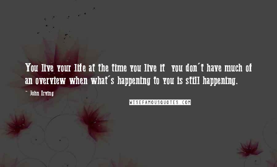 John Irving Quotes: You live your life at the time you live it  you don't have much of an overview when what's happening to you is still happening.