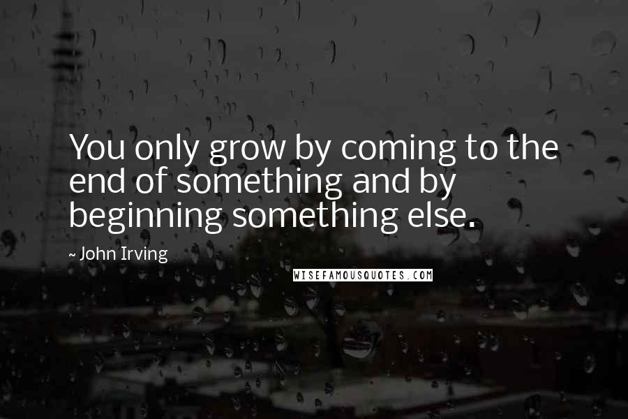 John Irving Quotes: You only grow by coming to the end of something and by beginning something else.