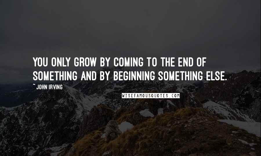 John Irving Quotes: You only grow by coming to the end of something and by beginning something else.