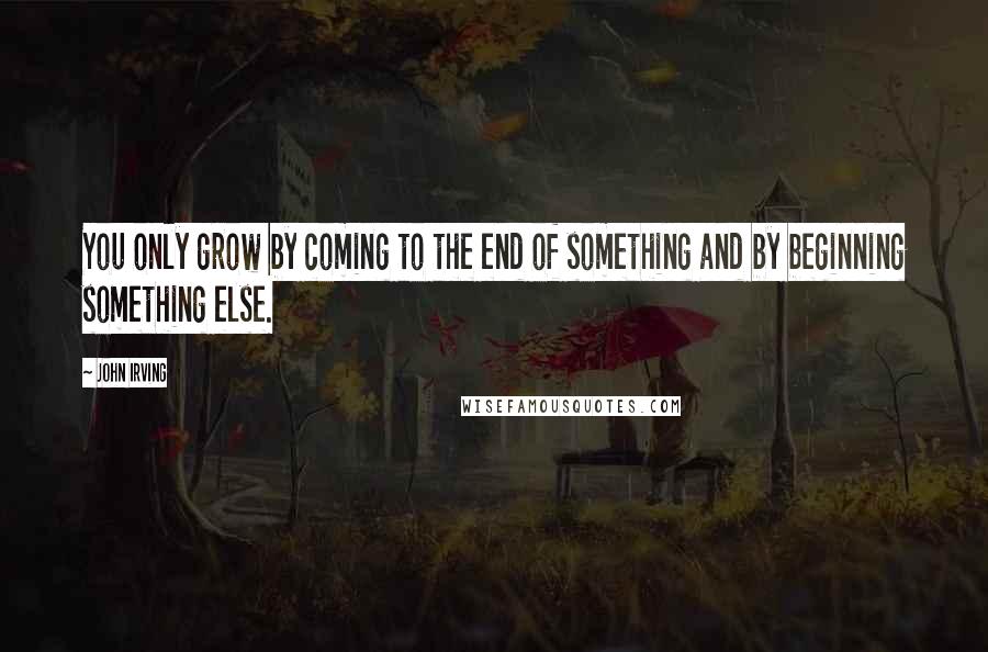 John Irving Quotes: You only grow by coming to the end of something and by beginning something else.