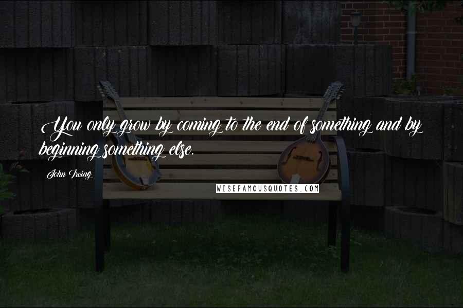 John Irving Quotes: You only grow by coming to the end of something and by beginning something else.