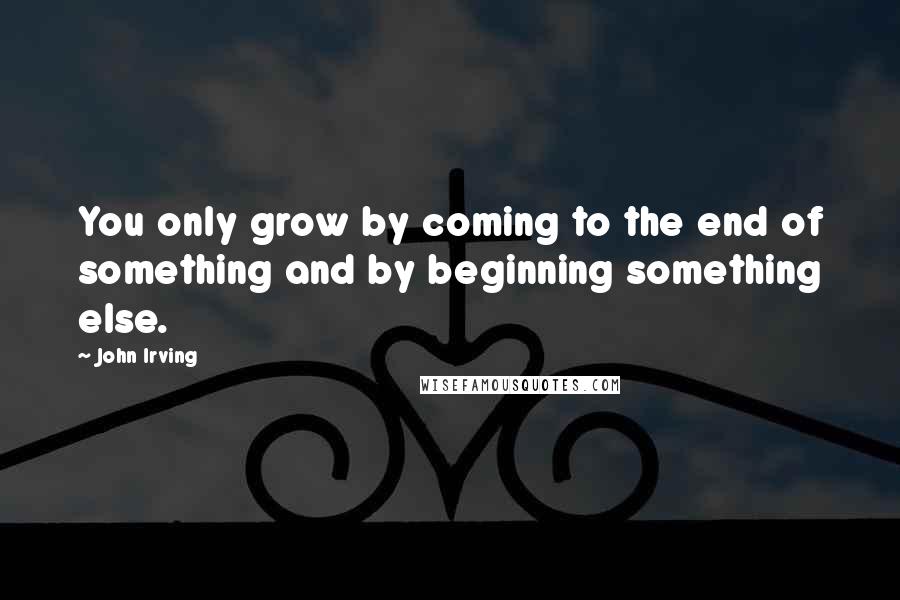 John Irving Quotes: You only grow by coming to the end of something and by beginning something else.