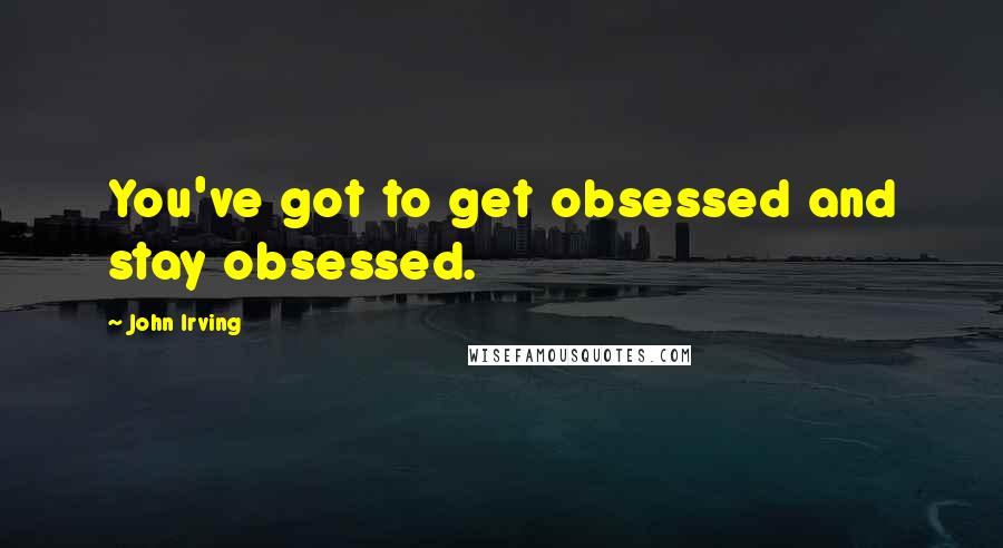 John Irving Quotes: You've got to get obsessed and stay obsessed.