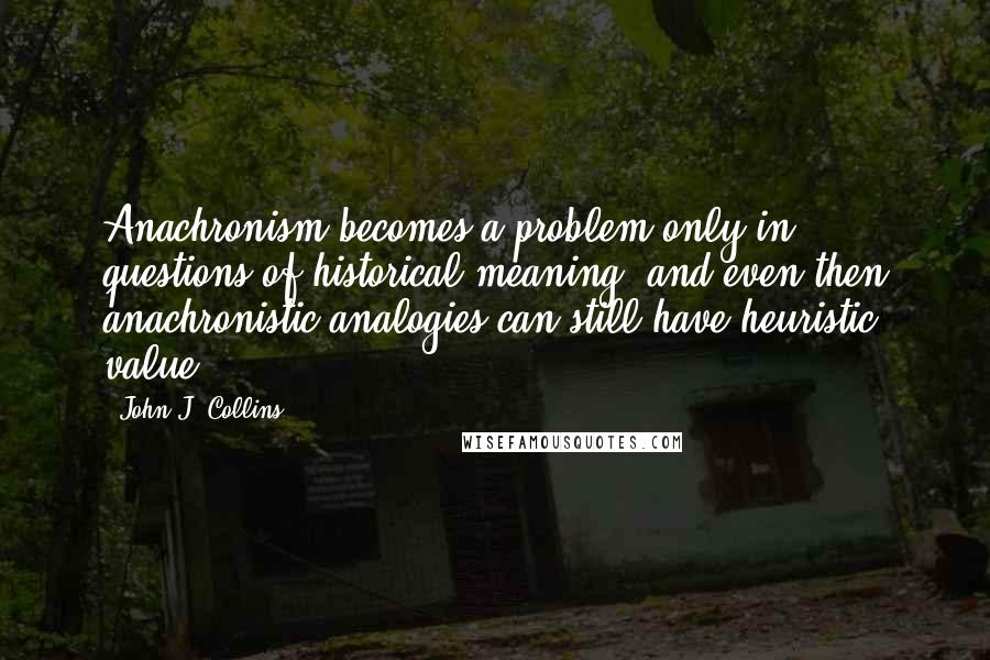 John J. Collins Quotes: Anachronism becomes a problem only in questions of historical meaning, and even then anachronistic analogies can still have heuristic value.