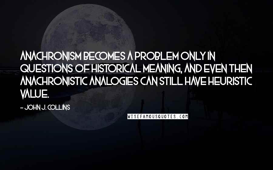 John J. Collins Quotes: Anachronism becomes a problem only in questions of historical meaning, and even then anachronistic analogies can still have heuristic value.