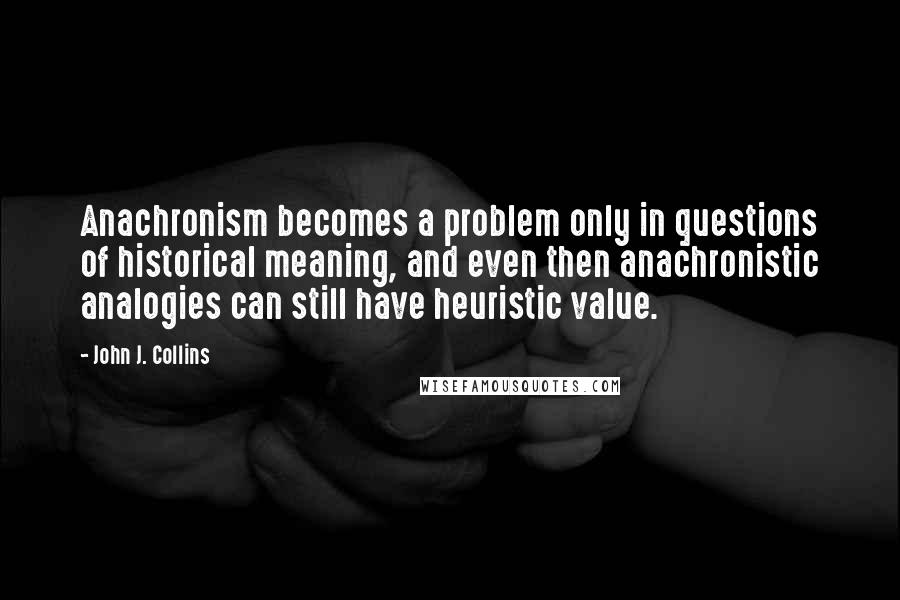 John J. Collins Quotes: Anachronism becomes a problem only in questions of historical meaning, and even then anachronistic analogies can still have heuristic value.