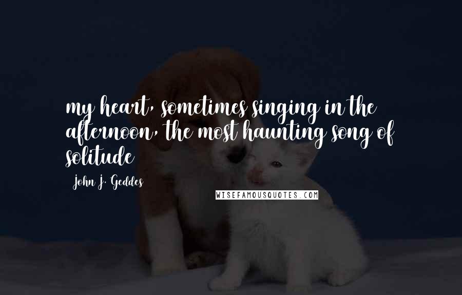 John J. Geddes Quotes: my heart, sometimes singing in the afternoon, the most haunting song of solitude