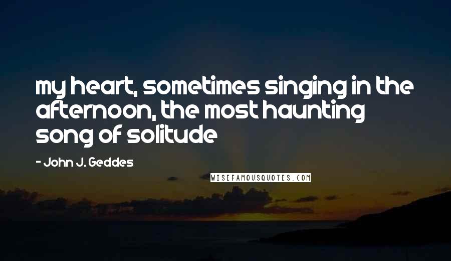 John J. Geddes Quotes: my heart, sometimes singing in the afternoon, the most haunting song of solitude