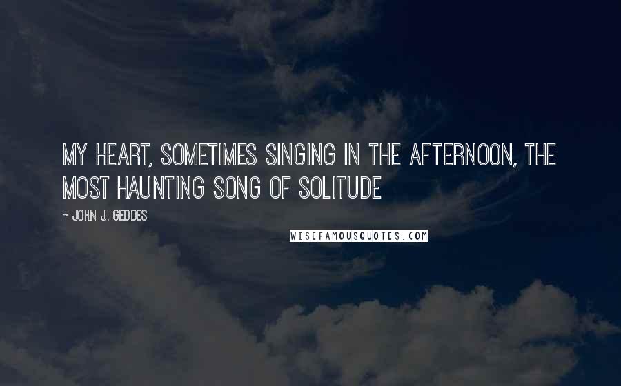 John J. Geddes Quotes: my heart, sometimes singing in the afternoon, the most haunting song of solitude