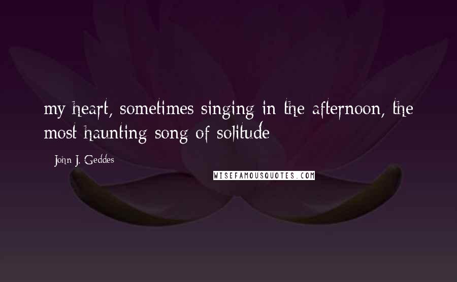 John J. Geddes Quotes: my heart, sometimes singing in the afternoon, the most haunting song of solitude
