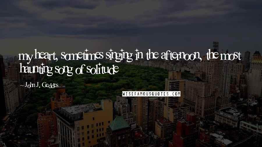 John J. Geddes Quotes: my heart, sometimes singing in the afternoon, the most haunting song of solitude