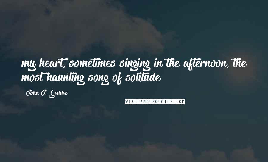 John J. Geddes Quotes: my heart, sometimes singing in the afternoon, the most haunting song of solitude