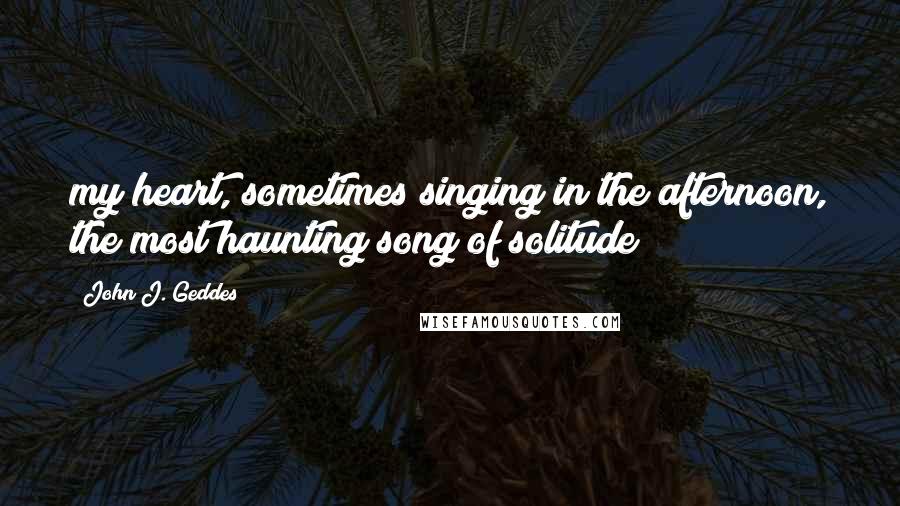 John J. Geddes Quotes: my heart, sometimes singing in the afternoon, the most haunting song of solitude