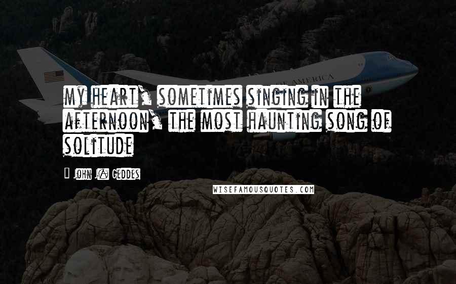 John J. Geddes Quotes: my heart, sometimes singing in the afternoon, the most haunting song of solitude